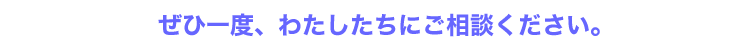 ぜひ一度、わたしたちにご相談ください。